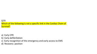 Q79
Which of the following is not a specific link in the Cardiac Chain of
Survival?
a) Early CPR
b) Early defibrillation
c) Early recognition of the emergency and early access to EMS
d) Recovery position
 