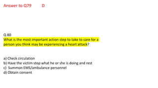 Answer to Q79 D
Q 80
What is the most important action step to take to care for a
person you think may be experiencing a heart attack?
a) Check circulation
b) Have the victim stop what he or she is doing and rest
c) Summon EMS/ambulance personnel
d) Obtain consent
 
