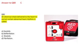 Answer to Q80 C
Q81
An electrical shock delivered to the heart to
correct certain abnormal heart rhythms is
called:
a) Asystole.
b) Defibrillation
c) Diastole.
d) Fibrillation.
 