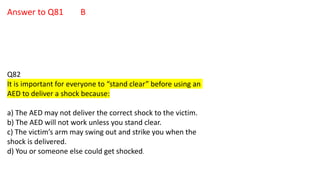 Answer to Q81 B
Q82
It is important for everyone to “stand clear” before using an
AED to deliver a shock because:
a) The AED may not deliver the correct shock to the victim.
b) The AED will not work unless you stand clear.
c) The victim’s arm may swing out and strike you when the
shock is delivered.
d) You or someone else could get shocked.
 
