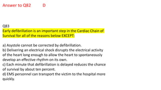 Answer to Q82 D
Q83
Early defibrillation is an important step in the Cardiac Chain of
Survival for all of the reasons below EXCEPT:
a) Asystole cannot be corrected by defibrillation.
b) Delivering an electrical shock disrupts the electrical activity
of the heart long enough to allow the heart to spontaneously
develop an effective rhythm on its own.
c) Each minute that defibrillation is delayed reduces the chance
of survival by about ten percent.
d) EMS personnel can transport the victim to the hospital more
quickly.
 