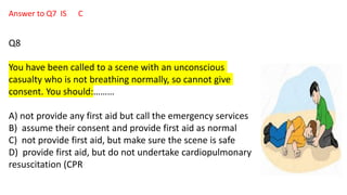 Answer to Q7 IS C
Q8
You have been called to a scene with an unconscious
casualty who is not breathing normally, so cannot give
consent. You should:………
A) not provide any first aid but call the emergency services
B) assume their consent and provide first aid as normal
C) not provide first aid, but make sure the scene is safe
D) provide first aid, but do not undertake cardiopulmonary
resuscitation (CPR
 