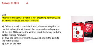 Answer to Q83 A
Q84
After confirming that a victim is not breathing normally, and
an AED is available, the next step is to:
a) Deliver a shock if one is indicated, after ensuring that no
one is touching the victim and there are no hazards present.
b) Let the AED analyze the victim’s heart rhythm or push the
button marked “analyze.”
c) Plug the connector into the AED, and attach the pads to
the victim’s chest.
d) Turn on the AED.
 