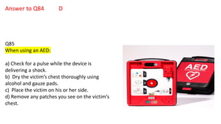 Answer to Q84 D
Q85
When using an AED:
a) Check for a pulse while the device is
delivering a shock.
b) Dry the victim’s chest thoroughly using
alcohol and gauze pads.
c) Place the victim on his or her side.
d) Remove any patches you see on the victim’s
chest.
 