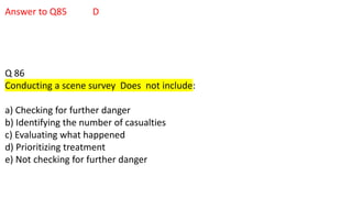 Answer to Q85 D
Q 86
Conducting a scene survey Does not include:
a) Checking for further danger
b) Identifying the number of casualties
c) Evaluating what happened
d) Prioritizing treatment
e) Not checking for further danger
 
