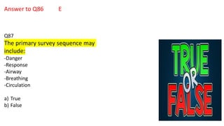 Answer to Q86 E
Q87
The primary survey sequence may
include:
-Danger
-Response
-Airway
-Breathing
-Circulation
a) True
b) False
 