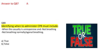 Answer to Q87 A
Q88
Identifying when to administer CPR must include:
-When the casualty is unresponsive and:-Not breathing
-Not breathing normally/agonal breathing.
a) True
b) False
 