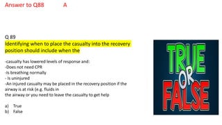 Answer to Q88 A
Q 89
Identifying when to place the casualty into the recovery
position should include when the
-casualty has lowered levels of response and:
-Does not need CPR
-Is breathing normally
- Is uninjured
-An injured casualty may be placed in the recovery position if the
airway is at risk (e.g. fluids in
the airway or you need to leave the casualty to get help
a) True
b) False
 