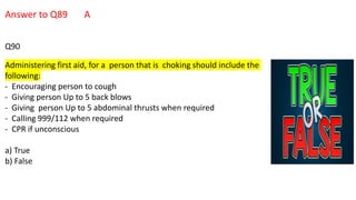 Answer to Q89 A
Q90
Administering first aid, for a person that is choking should include the
following:
- Encouraging person to cough
- Giving person Up to 5 back blows
- Giving person Up to 5 abdominal thrusts when required
- Calling 999/112 when required
- CPR if unconscious
a) True
b) False
 