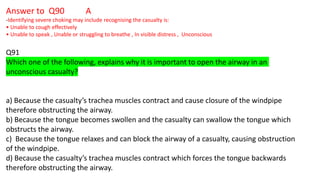 Answer to Q90 A
-Identifying severe choking may include recognising the casualty is:
• Unable to cough effectively
• Unable to speak , Unable or struggling to breathe , In visible distress , Unconscious
Q91
Which one of the following, explains why it is important to open the airway in an
unconscious casualty?
a) Because the casualty’s trachea muscles contract and cause closure of the windpipe
therefore obstructing the airway.
b) Because the tongue becomes swollen and the casualty can swallow the tongue which
obstructs the airway.
c) Because the tongue relaxes and can block the airway of a casualty, causing obstruction
of the windpipe.
d) Because the casualty’s trachea muscles contract which forces the tongue backwards
therefore obstructing the airway.
 