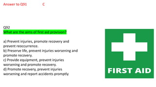 Answer to Q91 C
Q92
What are the aims of first aid provision?
a) Prevent injuries, promote recovery and
prevent reoccurrence.
b) Preserve life, prevent injuries worsening and
promote recovery.
c) Provide equipment, prevent injuries
worsening and promote recovery.
d) Promote recovery, prevent injuries
worsening and report accidents promptly
 