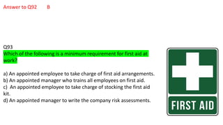 Answer to Q92 B
Q93
Which of the following is a minimum requirement for first aid at
work?
a) An appointed employee to take charge of first aid arrangements.
b) An appointed manager who trains all employees on first aid.
c) An appointed employee to take charge of stocking the first aid
kit.
d) An appointed manager to write the company risk assessments.
 