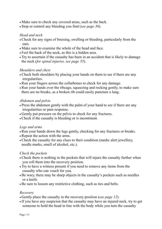 Page | 11
 Make sure to check any covered areas, such as the back.
 Stop or control any bleeding you find (see page 36).
Head and neck
 Check for any signs of bruising, swelling or bleeding, particularly from the
ears.
 Make sure to examine the whole of the head and face.
 Feel the back of the neck, as this is a hidden area.
 Try to ascertain if the casualty has been in an accident that is likely to damage
the neck (for spinal injuries, see page 55).
Shoulders and chest
 Check both shoulders by placing your hands on them to see if there are any
irregularities.
 Run your fingers across the collarbones to check for any damage.
 Run your hands over the ribcage, squeezing and rocking gently, to make sure
there are no breaks, as a broken rib could easily puncture a lung.
Abdomen and pelvis
 Press the abdomen gently with the palm of your hand to see if there are any
irregularities or pain response.
 Gently put pressure on the pelvis to check for any fractures.
 Check if the casualty is bleeding or is incontinent.
Legs and arms
 Run your hands down the legs gently, checking for any fractures or breaks.
 Repeat the action with the arms.
 Check the casualty for any clues to their condition (medic alert jewellery,
needle marks, smell of alcohol, etc.).
Check the pockets
 Check there is nothing in the pockets that will injure the casualty further when
you roll them into the recovery position.
 Try to have a witness present if you need to remove any items from the
casualty who can vouch for you.
 Be wary, there may be sharp objects in the casualty’s pockets such as needles
or a knife.
 Be sure to loosen any restrictive clothing, such as ties and belts.
Recovery
 Gently place the casualty in the recovery position (see page 12).
 If you have any suspicion that the casualty may have an injured neck, try to get
someone to hold the head in line with the body while you turn the casualty
 