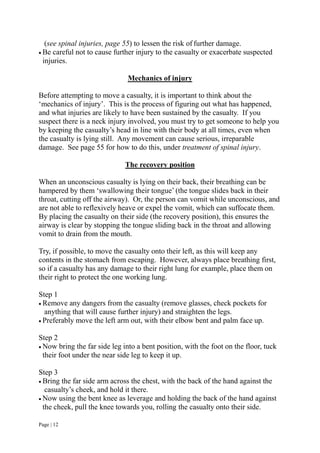 Page | 12
(see spinal injuries, page 55) to lessen the risk of further damage.
 Be careful not to cause further injury to the casualty or exacerbate suspected
injuries.
Mechanics of injury
Before attempting to move a casualty, it is important to think about the
‘mechanics of injury’. This is the process of figuring out what has happened,
and what injuries are likely to have been sustained by the casualty. If you
suspect there is a neck injury involved, you must try to get someone to help you
by keeping the casualty’s head in line with their body at all times, even when
the casualty is lying still. Any movement can cause serious, irreparable
damage. See page 55 for how to do this, under treatment of spinal injury.
The recovery position
When an unconscious casualty is lying on their back, their breathing can be
hampered by them ‘swallowing their tongue’ (the tongue slides back in their
throat, cutting off the airway). Or, the person can vomit while unconscious, and
are not able to reflexively heave or expel the vomit, which can suffocate them.
By placing the casualty on their side (the recovery position), this ensures the
airway is clear by stopping the tongue sliding back in the throat and allowing
vomit to drain from the mouth.
Try, if possible, to move the casualty onto their left, as this will keep any
contents in the stomach from escaping. However, always place breathing first,
so if a casualty has any damage to their right lung for example, place them on
their right to protect the one working lung.
Step 1
 Remove any dangers from the casualty (remove glasses, check pockets for
anything that will cause further injury) and straighten the legs.
 Preferably move the left arm out, with their elbow bent and palm face up.
Step 2
 Now bring the far side leg into a bent position, with the foot on the floor, tuck
their foot under the near side leg to keep it up.
Step 3
 Bring the far side arm across the chest, with the back of the hand against the
casualty’s cheek, and hold it there.
 Now using the bent knee as leverage and holding the back of the hand against
the cheek, pull the knee towards you, rolling the casualty onto their side.
 