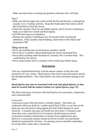 Page | 13
Make sure their knee is touching the ground so that they don’t roll back.
Step 4
 Make sure that the upper leg is bent at both the hip and the knee, as though the
casualty is in a ‘running’ position. Keep their hand under their cheek and tilt
their head back to clear the airway.
 Check the casualty’s back for any hidden injuries, and if you have anything to
hand, cover them for warmth and their dignity.
 Call 999 and request an ambulance.
 Monitor the casualty’s breathing every 30 seconds while awaiting the
ambulance. If the casualty stops breathing, return them to their backs and
commence CPR.
Things not to do:
 Never put anything into an unconscious casualty’s mouth.
 Never move a casualty without performing the checks mentioned first.
 Never place anything under the head of a casualty who is on their back. This
could obstruct the airway.
 Never unnecessarily move a casualty as this could cause further injury.
Head injuries
Treat any suspected head injury with the utmost caution, as they have the
potential to be very serious. Head injuries often lead to unconsciousness and all
the attendant problems. Also, head injuries can cause permanent damage to the
brain.
Head injuries may also be associated with neck and spinal injuries, so they
must be treated with the utmost caution (see spinal injuries, page 55).
The three main areas of concern with head injuries are concussion, compression
and a fractured skull.
Concussion
Concussion occurs when the brain is violently shaken. Our brains are
cushioned within our skulls by ‘cerebro-spinal fluid’ (CSF), so any blow to the
head can cause the brain to bang against the skull which disrupts its usual
functions. A casualty may pass out briefly (no more than 2-3 minutes), and
when they come round their level of response should return to normal.
Concussion casualties should return to normal if no complications arise.
However, a concussed casualty should not be left on their own and should
ideally be monitored for 24 hours. No sporting activity should be undertaken
for at least three weeks after a concussion.
 