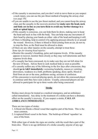 Page | 15
 If the casualty is unconscious, and you don’t wish to move them as you suspect
a neck injury, you can use the jaw thrust method of keeping the airway clear
(see page 58).
 If you are unable to use the jaw thrust method, and you cannot keep the airway
clear, put the casualty in the recovery position but make sure the head, neck
and body are in line as you turn them to avoid any further damage to a
neck or spinal injury.
 If the casualty is conscious, you can help them lie down, making sure to keep
the head and neck in line with the body. You can help stop any movement of
their head by placing your hands on either side of the head and keeping it still.
 If there is bleeding, help to control it by applying pressure directly to or around
the wound. However, if there is blood or fluid coming from an ear, do not try
to stop the flow, as the fluid must be allowed to drain.
 If there are any other injuries on the casualty, attempt to treat these.
Some tips for treating head injuries:
 Monitor the casualty’s breathing, pulse and response levels. If the casualty
appears to recover, monitor them closely as they may well deteriorate and their
response levels drop.
 If a casualty has been concussed, try to make sure they are not left alone for
the next 24 hours. Advise them to seek medical help as soon as possible.
 If a casualty suffers any of the following in the few days after concussion, they
should go to A&E immediately: worsening headache, nausea or vomiting,
drowsiness, weakness in a limb, problems speaking, dizzy spells, blood or
fluid from an ear or the nose, problems seeing, seizures or confusion.
 If the concussion is received playing sports, do not allow the concussed player
to continue until they have seen a doctor. Usually, concussed players are not
allowed to participate for up to three weeks after being concussed.
Stroke
Strokes must always be treated as a medical emergency, and an ambulance
called immediately. Any delay in the treatment of a stroke can have a dramatic
effect on the casualty’s recovery. If you suspect a stroke, CALLAN
AMBULANCE IMMEDIATELY.
There are two types of stroke:
1. A blood clot blocks a blood vessel that supplies part of the brain. This is the
most common.
2. A ruptured blood vessel in the brain. The build-up of blood ‘squashes’ an
area of the brain.
With either type of stroke the signs are similar, with the result that a part of the
brain dies. There is no age definition of a stroke casualty; anyone of any age
 