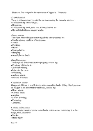Page | 17
There are five categories for the causes of hypoxia. These are:
External causes
There is not enough oxygen in the air surrounding the casualty, such as:
 Suffocation by smoke or gas.
 Drowning.
 Suffocation by earth, sand or a pillow/cushion, etc.
 High altitude (lower oxygen levels)
Airway causes
These can be swelling or narrowing of the airway caused by:
 Swallowing or swelling of the tongue.
 Vomit.
 Choking.
 Burns.
 Strangulation.
 Hanging.
 Anaphylactic shock.
Breathing causes
The lungs are unable to function properly, caused by:
 Crushing of the chest.
 A collapsed lung.
 Injury to the chest.
 Poisoning.
 Asthma attack.
 Disease or illness.
Circulation causes
Oxygenated blood is unable to circulate around the body, falling blood pressure,
or oxygen is not absorbed by the blood, caused by:
 Heart attack.
 Cardiac arrest.
 Angina.
 Severe bleeding.
 Poisoning.
 Anaemia.
Control centre causes
The respiratory control centre in the brain, or the nerves connecting it to the
lungs, fails, caused by:
 Stroke.
 Head injury.
 