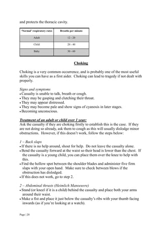 Page | 20
and protects the thoracic cavity.
‘Normal’ respiratory rates Breaths per minute
Adult 12 - 20
Child 20 - 40
Baby 30 - 60
Choking
Choking is a very common occurrence, and is probably one of the most useful
skills you can have as a first aider. Choking can lead to tragedy if not dealt with
properly.
Signs and symptoms
 Casualty is unable to talk, breath or cough.
 They may be gasping and clutching their throat.
 They may appear distressed.
 They may become pale and show signs of cyanosis in later stages.
 Becoming unconscious.
Treatment of an adult or child over 1 year:
Ask the casualty if they are choking firstly to establish this is the case. If they
are not doing so already, ask them to cough as this will usually dislodge minor
obstructions. However, if this doesn’t work, follow the steps below:
1 – Back slaps
 If there is no help around, shout for help. Do not leave the casualty alone.
 Bend the casualty forward at the waist so their head is lower than the chest. If
the casualty is a young child, you can place them over the knee to help with
this.
 Find the hollow spot between the shoulder blades and administer five firm
slaps with your open hand. Make sure to check between blows if the
obstruction has dislodged.
 If this does not work, go to step 2.
2 – Abdominal thrusts (Heimlich Manoeuvre)
 Stand (or kneel if it is a child) behind the casualty and place both your arms
around their waist.
 Make a fist and place it just below the casualty’s ribs with your thumb facing
inwards (as if you’re looking at a watch).
 