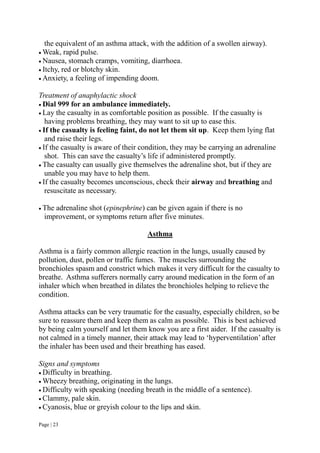 Page | 23
the equivalent of an asthma attack, with the addition of a swollen airway).
 Weak, rapid pulse.
 Nausea, stomach cramps, vomiting, diarrhoea.
 Itchy, red or blotchy skin.
 Anxiety, a feeling of impending doom.
Treatment of anaphylactic shock
 Dial 999 for an ambulance immediately.
 Lay the casualty in as comfortable position as possible. If the casualty is
having problems breathing, they may want to sit up to ease this.
 If the casualty is feeling faint, do not let them sit up. Keep them lying flat
and raise their legs.
 If the casualty is aware of their condition, they may be carrying an adrenaline
shot. This can save the casualty’s life if administered promptly.
 The casualty can usually give themselves the adrenaline shot, but if they are
unable you may have to help them.
 If the casualty becomes unconscious, check their airway and breathing and
resuscitate as necessary.
 The adrenaline shot (epinephrine) can be given again if there is no
improvement, or symptoms return after five minutes.
Asthma
Asthma is a fairly common allergic reaction in the lungs, usually caused by
pollution, dust, pollen or traffic fumes. The muscles surrounding the
bronchioles spasm and constrict which makes it very difficult for the casualty to
breathe. Asthma sufferers normally carry around medication in the form of an
inhaler which when breathed in dilates the bronchioles helping to relieve the
condition.
Asthma attacks can be very traumatic for the casualty, especially children, so be
sure to reassure them and keep them as calm as possible. This is best achieved
by being calm yourself and let them know you are a first aider. If the casualty is
not calmed in a timely manner, their attack may lead to ‘hyperventilation’ after
the inhaler has been used and their breathing has eased.
Signs and symptoms
 Difficulty in breathing.
 Wheezy breathing, originating in the lungs.
 Difficulty with speaking (needing breath in the middle of a sentence).
 Clammy, pale skin.
 Cyanosis, blue or greyish colour to the lips and skin.
 