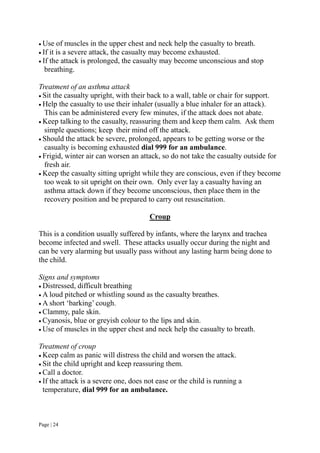 Page | 24
 Use of muscles in the upper chest and neck help the casualty to breath.
 If it is a severe attack, the casualty may become exhausted.
 If the attack is prolonged, the casualty may become unconscious and stop
breathing.
Treatment of an asthma attack
 Sit the casualty upright, with their back to a wall, table or chair for support.
 Help the casualty to use their inhaler (usually a blue inhaler for an attack).
This can be administered every few minutes, if the attack does not abate.
 Keep talking to the casualty, reassuring them and keep them calm. Ask them
simple questions; keep their mind off the attack.
 Should the attack be severe, prolonged, appears to be getting worse or the
casualty is becoming exhausted dial 999 for an ambulance.
 Frigid, winter air can worsen an attack, so do not take the casualty outside for
fresh air.
 Keep the casualty sitting upright while they are conscious, even if they become
too weak to sit upright on their own. Only ever lay a casualty having an
asthma attack down if they become unconscious, then place them in the
recovery position and be prepared to carry out resuscitation.
Croup
This is a condition usually suffered by infants, where the larynx and trachea
become infected and swell. These attacks usually occur during the night and
can be very alarming but usually pass without any lasting harm being done to
the child.
Signs and symptoms
 Distressed, difficult breathing
 A loud pitched or whistling sound as the casualty breathes.
 A short ‘barking’ cough.
 Clammy, pale skin.
 Cyanosis, blue or greyish colour to the lips and skin.
 Use of muscles in the upper chest and neck help the casualty to breath.
Treatment of croup
 Keep calm as panic will distress the child and worsen the attack.
 Sit the child upright and keep reassuring them.
 Call a doctor.
 If the attack is a severe one, does not ease or the child is running a
temperature, dial 999 for an ambulance.
 