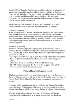 Page | 26
In truth, 90% of drowning fatalities are caused by a relatively small amount of
water in the lungs which interferes with the oxygen exchange in the alveoli
(known as wet drowning). The other 10% are caused by spasms in the muscles
near the epiglottis and larynx which blocks the airway (known as dry
drowning). The casualty will have swallowed a large amount of water, which
may be vomited during resuscitation.
Please remember that drowning can have many factors such as alcohol,
hypothermia or a medical condition such as heart attack or epilepsy.
Secondary Drowning:
When a small amount of water is taken into the lungs it causes irritation and
fluid is drawn from the blood into the alveoli. This reaction could happen
several hours after a near drowning, the casualty may relapse after appearing to
have recovered fully and have difficulty breathing later on. This is why any
drowning casualty who has been resuscitated should be taken to hospital as a
matter of urgency.
Treatment of drowning
Firstly, do not endanger yourself as you getting in trouble won’t help the
casualty. Try not to enter the water yourself unless you have been trained to do
so. If possible, try to reach the casualty with a stick, rope or a floating object
(lifesavers or similar).
 Do not put yourself at risk. Try to reach the casualty with a rope, stick or float.
 Try to keep the casualty horizontal during the rescue as they may go into
shock.
 Check their airway and breathing. Perform CPR if necessary.
 Dial 999 for an ambulance. Do this even if they appear to have fully
recovered, as secondary drowning may occur.
Collapsed lung / sucking chest wound
The lungs are surrounded by two layers of membrane, known as the ‘pleura’.
Between the membranes is a ‘pleural cavity’ which contains a very thin layer of
‘serous fluid’. This fluid enables the layers to move against each other as we
breathe.
A casualty with a penetrating chest injury will have had the outer layer of the
pleura damaged. This causes air to be sucked in from the outside of the chest
into the pleural cavity which in turn causes the lung to collapse (pneumothorax).
With any serious chest injury the inner layer of the pleura may become
perforated, which will cause air to be drawn from the lung into the pleural
 