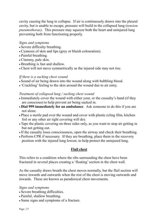 Page | 27
cavity causing the lung to collapse. If air is continuously drawn into the pleural
cavity, but is unable to escape, pressure will build in the collapsed lung (tension
pneumothorax). This pressure may squeeze both the heart and uninjured lung
preventing both from functioning properly.
Signs and symptoms
 Severe difficulty breathing.
 Cyanosis of skin and lips (grey or bluish colouration).
 Painful breathing.
 Clammy, pale skin.
 Breathing is fast and shallow.
 Chest will not move symmetrically as the injured side may not rise.
If there is a sucking chest wound
 Sound of air being drawn into the wound along with bubbling blood.
 ‘Crackling’ feeling to the skin around the wound due to air entry.
Treatment of collapsed lung / sucking chest wound
 Immediately cover the wound with either your, or the casualty’s hand (if they
are conscious) to help prevent air being sucked in.
 Dial 999 immediately for an ambulance. Ask someone to do this if you are
not alone.
 Place a sterile pad over the wound and cover with plastic (cling film, kitchen
foil or any other air tight covering will do).
 Tape the plastic covering on three sides only, as you want to stop air getting in
but not getting out.
 If the casualty loses consciousness, open the airway and check their breathing.
 Perform CPR if necessary. If they are breathing, place them in the recovery
position with the injured lung lowest, to help protect the uninjured lung.
Flail chest
This refers to a condition where the ribs surrounding the chest have been
fractured in several places creating a ‘floating’ section in the chest wall.
As the casualty draws breath the chest moves normally, but the flail section will
move inwards and outwards when the rest of the chest is moving outwards and
inwards. These are known as paradoxical chest movements.
Signs and symptoms
 Severe breathing difficulties.
 Painful, shallow breathing.
 Same signs and symptoms of a fracture.
 