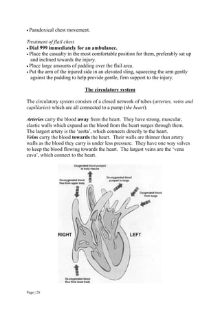 Page | 28
 Paradoxical chest movement.
Treatment of flail chest
 Dial 999 immediately for an ambulance.
 Place the casualty in the most comfortable position for them, preferably sat up
and inclined towards the injury.
 Place large amounts of padding over the flail area.
 Put the arm of the injured side in an elevated sling, squeezing the arm gently
against the padding to help provide gentle, firm support to the injury.
The circulatory system
The circulatory system consists of a closed network of tubes (arteries, veins and
capillaries) which are all connected to a pump (the heart).
Arteries carry the blood away from the heart. They have strong, muscular,
elastic walls which expand as the blood from the heart surges through them.
The largest artery is the ‘aorta’, which connects directly to the heart.
Veins carry the blood towards the heart. Their walls are thinner than artery
walls as the blood they carry is under less pressure. They have one way valves
to keep the blood flowing towards the heart. The largest veins are the ‘vena
cava’, which connect to the heart.
 