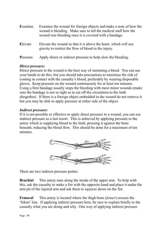 Page | 40
Examine Examine the wound for foreign objects and make a note of how the
wound is bleeding. Make sure to tell the medical staff how the
wound was bleeding once it is covered with a bandage.
Elevate Elevate the wound so that it is above the heart, which will use
gravity to restrict the flow of blood to the injury.
Pressure Apply direct or indirect pressure to help slow the bleeding.
Direct pressure:
Direct pressure to the wound is the best way of stemming a bleed. You can use
your hands to do this, but you should take precautions to minimise the risk of
coming in contact with the casualty’s blood, preferably by wearing disposable
gloves. Keep pressure on the wound continuously for at least ten minutes.
Using a firm bandage usually stops the bleeding with most minor wounds (make
sure the bandage is not so tight as to cut off the circulation to the limb
altogether). If there is a foreign object embedded in the wound do not remove it
but you may be able to apply pressure at either side of the object.
Indirect pressure:
If it is not possible or effective to apply direct pressure to a wound, you can use
indirect pressure as a last resort. This is achieved by applying pressure to the
artery which is supplying blood to the limb, pressing it against the bone
beneath, reducing the blood flow. This should be done for a maximum of ten
minutes.
There are two indirect pressure points:
Brachial This artery runs along the inside of the upper arm. To help with
this, ask the casualty to make a fist with the opposite hand and place it under the
arm pit of the injured arm and ask them to squeeze down on the fist.
Femoral This artery is located where the thigh bone (femur) crosses the
‘bikini’ line. If applying indirect pressure here, be sure to explain briefly to the
casualty what you are doing and why. One way of applying indirect pressure
 