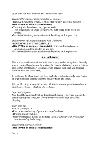 Page | 44
blood flow has been restricted for 15 minutes or more.
Treatment for crushing lasting less than 15 minutes:
 Remove the crushing weight, or release the casualty as soon as possible.
 Dial 999 for an ambulance immediately.
 Treat any bleeds and cover any open wounds.
 Treat the casualty for shock (see page 33), but be sure not to move any
injuries.
 Maintain their airway and monitor their breathing until help arrives.
Treatment for crushing lasting more than 15 minutes:
 DO NOT RELEASE THE CASUALTY.
 Dial 999 for an ambulance immediately. Give as clear and concise
information about the accident as you can.
 Maintain their airway and monitor their breathing until help arrives.
Internal bleeding
This is a very serious condition, but it can be very hard to recognise in the early
stages. Internal bleeding can be attributed to lung or abdominal injuries, but can
also happen spontaneously to someone who appears well, such as a bleeding
stomach ulcer or a weak artery.
Even though the blood is not lost from the body, it is lost internally out of veins
or arteries and can quickly cause the casualty to go into shock.
Internal bleeding can result in serious, life threatening complications such as a
brain haemorrhage or bleeding into the lungs.
Signs and symptoms:
You should be aware and looking for internal bleeding if there are signs of the
casualty going into shock, but there is no obvious cause such as external
bleeding.
There may be:
 Shock (see page 33).
 Pain or a recent history of pain at the site of the bleed.
 Bruising and/or swelling.
 Other symptoms at the site of the bleed (such as difficulty with breathing if
there is bleeding in the lungs).
Treatment of internal bleeding:
 Dial 999 for an ambulance immediately.
 