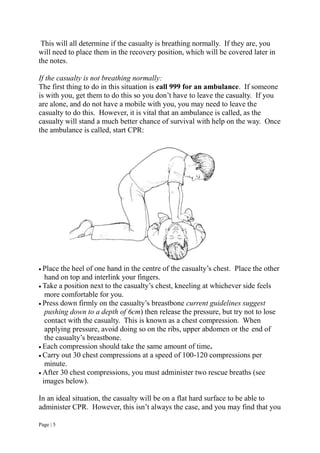Page | 5
This will all determine if the casualty is breathing normally. If they are, you
will need to place them in the recovery position, which will be covered later in
the notes.
If the casualty is not breathing normally:
The first thing to do in this situation is call 999 for an ambulance. If someone
is with you, get them to do this so you don’t have to leave the casualty. If you
are alone, and do not have a mobile with you, you may need to leave the
casualty to do this. However, it is vital that an ambulance is called, as the
casualty will stand a much better chance of survival with help on the way. Once
the ambulance is called, start CPR:
 Place the heel of one hand in the centre of the casualty’s chest. Place the other
hand on top and interlink your fingers.
 Take a position next to the casualty’s chest, kneeling at whichever side feels
more comfortable for you.
 Press down firmly on the casualty’s breastbone current guidelines suggest
pushing down to a depth of 6cm) then release the pressure, but try not to lose
contact with the casualty. This is known as a chest compression. When
applying pressure, avoid doing so on the ribs, upper abdomen or the end of
the casualty’s breastbone.
 Each compression should take the same amount of time.
 Carry out 30 chest compressions at a speed of 100-120 compressions per
minute.
 After 30 chest compressions, you must administer two rescue breaths (see
images below).
In an ideal situation, the casualty will be on a flat hard surface to be able to
administer CPR. However, this isn’t always the case, and you may find that you
 