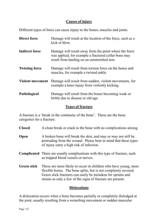 Page | 52
Causes of injury
Different types of force can cause injury to the bones, muscles and joints.
Direct force Damage will result at the location of the force, such as a
kick or blow.
Indirect force Damage will result away from the point where the force
was applied, for example a fractured collar bone may
result from landing on an outstretched arm.
Twisting force Damage will result from torsion force on the bones and
muscles, for example a twisted ankle.
Violent movement Damage will result from sudden, violent movements, for
example a knee injury from violently kicking.
Pathological Damage will result from the bones becoming weak or
brittle due to disease or old age.
Types of fracture
A fracture is a ‘break in the continuity of the bone’. These are the basic
categories for a fracture:
Closed A clean break or crack to the bone with no complications arising.
Open A broken bone will break the skin, and may or may not still be
protruding from the wound. Please bear in mind that these types
of injury carry a high risk of infection.
Complicated There are usually complications with this type of fracture, such
as trapped blood vessels or nerves.
Green stick These are more likely to occur in children who have young, more
flexible bones. The bone splits, but is not completely severed.
Green stick fractures can easily be mistaken for sprains and
strains as only a few of the signs of fracture are present.
Dislocations
A dislocation occurs when a bone becomes partially or completely dislodged at
the joint, usually resulting from a wrenching movement or sudden muscular
 