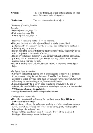 Page | 54
Crepitus This is the feeling, or sound, of bone grating on bone
when the broken ends rub together.
Tenderness This occurs at the site of the injury.
Treatment of a basic fracture:
See also:
 Head injuries (see page 13)
 Flail chest (see page 27)
 Spinal injuries (see page 55)
 Reassure the casualty and tell them not to move.
 Use your hands to keep the injury still until it can be immobilised
professionally. The casualty may be able to do this on their own, but bear in
mind they may be in shock.
 Do not move the casualty before the injury is immobilised, unless they are in
direct danger (as in the middle of a road).
 Do not try to bandage the injury if you have already called for an ambulance,
just keep it still. If there is an open wound, you may cover it with a sterile
dressing while you wait for help.
 Do not allow the casualty to eat, drink or smoke, as they may need surgery
later.
For injury to an upper limb:
 Carefully, and gently place the arm in a sling against the body. It is common
to use a support sling for arm fractures. For collar bone fractures, it is
common to use an elevated sling (keep the casualty’s elbow down at their side
when using an elevated sling for a fractured collar bone).
 Should the casualty be in severe pain, circulation or nerves to the arm are
affected, the casualty is having problems breathing or you are at all unsure dial
999 for an ambulance immediately.
 Arrange for the casualty to be transported to hospital.
For injury to a lower limb:
 Keep the casualty still, and ensure they are kept warm. Dial 999 for an
ambulance immediately.
 If there is any delay to the ambulance reaching you (for example you are in a
remote part of the country) immobilise the injury by gently bandaging the
injured leg to the uninjured one.
 Check that their circulation has not been cut off beyond the injury and
bandages. If necessary, loosen the bandages.
 