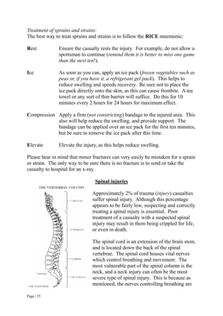 Page | 55
Treatment of sprains and strains:
The best way to treat sprains and strains is to follow the RICE mnemonic:
Rest Ensure the casualty rests the injury. For example, do not allow a
sportsman to continue (remind them it is better to miss one game
than the next ten!).
Ice As soon as you can, apply an ice pack (frozen vegetables such as
peas or, if you have it, a refrigerant gel pack). This helps to
reduce swelling and speeds recovery. Be sure not to place the
ice pack directly onto the skin, as this can cause frostbite. A tea
towel or any sort of thin barrier will suffice. Do this for 10
minutes every 2 hours for 24 hours for maximum effect.
Compression Apply a firm (not constricting) bandage to the injured area. This
also will help reduce the swelling, and provide support. The
bandage can be applied over an ice pack for the first ten minutes,
but be sure to remove the ice pack after this time.
Elevate Elevate the injury, as this helps reduce swelling.
Please bear in mind that minor fractures can very easily be mistaken for a sprain
or strain. The only way to be sure there is no fracture is to send or take the
casualty to hospital for an x-ray.
Spinal injuries
Approximately 2% of trauma (injury) casualties
suffer spinal injury. Although this percentage
appears to be fairly low, suspecting and correctly
treating a spinal injury is essential. Poor
treatment of a casualty with a suspected spinal
injury may result in them being crippled for life,
or even in death.
The spinal cord is an extension of the brain stem,
and is located down the back of the spinal
vertebrae. The spinal cord houses vital nerves
which control breathing and movement. The
most vulnerable part of the spinal column is the
neck, and a neck injury can often be the most
severe type of spinal injury. This is because as
mentioned, the nerves controlling breathing are
 
