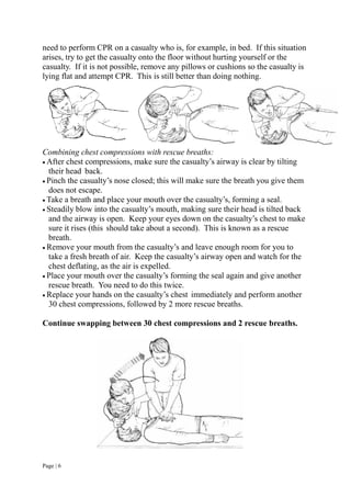 Page | 6
need to perform CPR on a casualty who is, for example, in bed. If this situation
arises, try to get the casualty onto the floor without hurting yourself or the
casualty. If it is not possible, remove any pillows or cushions so the casualty is
lying flat and attempt CPR. This is still better than doing nothing.
Combining chest compressions with rescue breaths:
 After chest compressions, make sure the casualty’s airway is clear by tilting
their head back.
 Pinch the casualty’s nose closed; this will make sure the breath you give them
does not escape.
 Take a breath and place your mouth over the casualty’s, forming a seal.
 Steadily blow into the casualty’s mouth, making sure their head is tilted back
and the airway is open. Keep your eyes down on the casualty’s chest to make
sure it rises (this should take about a second). This is known as a rescue
breath.
 Remove your mouth from the casualty’s and leave enough room for you to
take a fresh breath of air. Keep the casualty’s airway open and watch for the
chest deflating, as the air is expelled.
 Place your mouth over the casualty’s forming the seal again and give another
rescue breath. You need to do this twice.
 Replace your hands on the casualty’s chest immediately and perform another
30 chest compressions, followed by 2 more rescue breaths.
Continue swapping between 30 chest compressions and 2 rescue breaths.
 