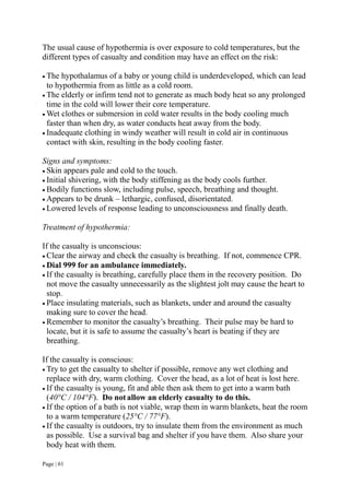 Page | 61
The usual cause of hypothermia is over exposure to cold temperatures, but the
different types of casualty and condition may have an effect on the risk:
 The hypothalamus of a baby or young child is underdeveloped, which can lead
to hypothermia from as little as a cold room.
 The elderly or infirm tend not to generate as much body heat so any prolonged
time in the cold will lower their core temperature.
 Wet clothes or submersion in cold water results in the body cooling much
faster than when dry, as water conducts heat away from the body.
 Inadequate clothing in windy weather will result in cold air in continuous
contact with skin, resulting in the body cooling faster.
Signs and symptoms:
 Skin appears pale and cold to the touch.
 Initial shivering, with the body stiffening as the body cools further.
 Bodily functions slow, including pulse, speech, breathing and thought.
 Appears to be drunk – lethargic, confused, disorientated.
 Lowered levels of response leading to unconsciousness and finally death.
Treatment of hypothermia:
If the casualty is unconscious:
 Clear the airway and check the casualty is breathing. If not, commence CPR.
 Dial 999 for an ambulance immediately.
 If the casualty is breathing, carefully place them in the recovery position. Do
not move the casualty unnecessarily as the slightest jolt may cause the heart to
stop.
 Place insulating materials, such as blankets, under and around the casualty
making sure to cover the head.
 Remember to monitor the casualty’s breathing. Their pulse may be hard to
locate, but it is safe to assume the casualty’s heart is beating if they are
breathing.
If the casualty is conscious:
 Try to get the casualty to shelter if possible, remove any wet clothing and
replace with dry, warm clothing. Cover the head, as a lot of heat is lost here.
 If the casualty is young, fit and able then ask them to get into a warm bath
(40°C / 104°F). Do notallow an elderly casualty to do this.
 If the option of a bath is not viable, wrap them in warm blankets, heat the room
to a warm temperature (25°C / 77°F).
 If the casualty is outdoors, try to insulate them from the environment as much
as possible. Use a survival bag and shelter if you have them. Also share your
body heat with them.
 
