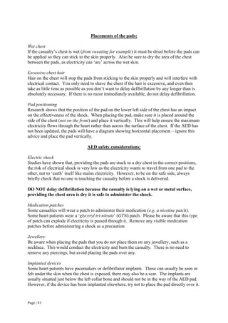Page | 81
Placements of the pads:
Wet chest
If the casualty’s chest is wet (from sweating for example) it must be dried before the pads can
be applied so they can stick to the skin properly. Also be sure to dry the area of the chest
between the pads, as electricity can ‘arc’ across the wet skin.
Excessive chest hair
Hair on the chest will stop the pads from sticking to the skin properly and will interfere with
electrical contact. You only need to shave the chest if the hair is excessive, and even then
take as little time as possible as you don’t want to delay defibrillation by any longer than is
absolutely necessary. If there is no razor immediately available, do not delay defibrillation.
Pad positioning
Research shows that the position of the pad on the lower left side of the chest has an impact
on the effectiveness of the shock. When placing the pad, make sure it is placed around the
side of the chest (not on the front) and place it vertically. This will help ensure the maximum
electricity flows through the heart rather than across the surface of the chest. If the AED has
not been updated, the pads will have a diagram showing horizontal placement – ignore this
advice and place the pad vertically.
AED safety considerations:
Electric shock
Studies have shown that, providing the pads are stuck to a dry chest in the correct positions,
the risk of electrical shock is very low as the electricity wants to travel from one pad to the
other, not to ‘earth’ itself like mains electricity. However, to be on the safe side, always
briefly check that no one is touching the casualty before a shock is delivered.
DO NOT delay defibrillation because the casualty is lying on a wet or metal surface,
providing the chest area is dry it is safe to administer the shock.
Medication patches
Some casualties will wear a patch to administer their medication (e.g. a nicotine patch).
Some heart patients wear a ‘glyceryl tri-nitrate’ (GTN) patch. Please be aware that this type
of patch can explode if electricity is passed through it. Remove any visible medication
patches before administering a shock as a precaution.
Jewellery
Be aware when placing the pads that you do not place them on any jewellery, such as a
necklace. This would conduct the electricity and burn the casualty. There is no need to
remove any piercings, but avoid placing the pads over any.
Implanted devices
Some heart patients have pacemakers or defibrillator implants. These can usually be seen or
felt under the skin when the chest is exposed, there may also be a scar. The implants are
usually situated just below the left collar bone and should not be in the way of the AED pad.
However, if the device has been implanted elsewhere, try not to place the pad directly over it.
 