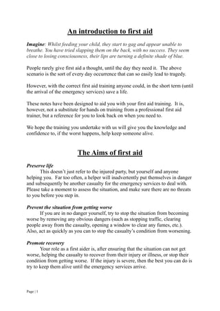 Page | 1
An introduction to first aid
Imagine: Whilst feeding your child, they start to gag and appear unable to
breathe. You have tried slapping them on the back, with no success. They seem
close to losing consciousness, their lips are turning a definite shade of blue.
People rarely give first aid a thought, until the day they need it. The above
scenario is the sort of every day occurrence that can so easily lead to tragedy.
However, with the correct first aid training anyone could, in the short term (until
the arrival of the emergency services) save a life.
These notes have been designed to aid you with your first aid training. It is,
however, not a substitute for hands on training from a professional first aid
trainer, but a reference for you to look back on when you need to.
We hope the training you undertake with us will give you the knowledge and
confidence to, if the worst happens, help keep someone alive.
The Aims of first aid
Preserve life
This doesn’t just refer to the injured party, but yourself and anyone
helping you. Far too often, a helper will inadvertently put themselves in danger
and subsequently be another casualty for the emergency services to deal with.
Please take a moment to assess the situation, and make sure there are no threats
to you before you step in.
Prevent the situation from getting worse
If you are in no danger yourself, try to stop the situation from becoming
worse by removing any obvious dangers (such as stopping traffic, clearing
people away from the casualty, opening a window to clear any fumes, etc.).
Also, act as quickly as you can to stop the casualty’s condition from worsening.
Promote recovery
Your role as a first aider is, after ensuring that the situation can not get
worse, helping the casualty to recover from their injury or illness, or stop their
condition from getting worse. If the injury is severe, then the best you can do is
try to keep them alive until the emergency services arrive.
 