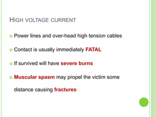 HIGH VOLTAGE CURRENT
 Power lines and over-head high tension cables
 Contact is usually immediately FATAL
 If survived will have severe burns
 Muscular spasm may propel the victim some
distance causing fractures
 