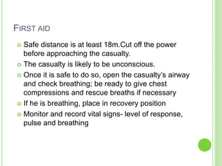 FIRST AID
 Safe distance is at least 18m.Cut off the power
before approaching the casualty.
 The casualty is likely to be unconscious.
 Once it is safe to do so, open the casualty’s airway
and check breathing; be ready to give chest
compressions and rescue breaths if necessary
 If he is breathing, place in recovery position
 Monitor and record vital signs- level of response,
pulse and breathing
 