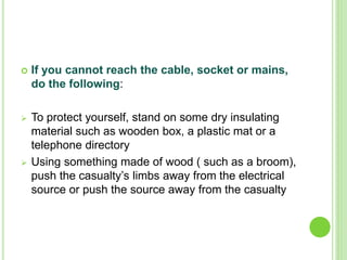  If you cannot reach the cable, socket or mains,
do the following:
 To protect yourself, stand on some dry insulating
material such as wooden box, a plastic mat or a
telephone directory
 Using something made of wood ( such as a broom),
push the casualty’s limbs away from the electrical
source or push the source away from the casualty
 