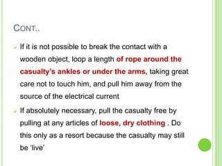 CONT..
 If it is not possible to break the contact with a
wooden object, loop a length of rope around the
casualty’s ankles or under the arms, taking great
care not to touch him, and pull him away from the
source of the electrical current
 If absolutely necessary, pull the casualty free by
pulling at any articles of loose, dry clothing . Do
this only as a resort because the casualty may still
be ‘live’
 
