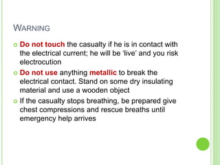 WARNING
 Do not touch the casualty if he is in contact with
the electrical current; he will be ‘live’ and you risk
electrocution
 Do not use anything metallic to break the
electrical contact. Stand on some dry insulating
material and use a wooden object
 If the casualty stops breathing, be prepared give
chest compressions and rescue breaths until
emergency help arrives
 