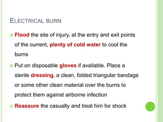 ELECTRICAL BURN
 Flood the site of injury, at the entry and exit points
of the current, plenty of cold water to cool the
burns
 Put on disposable gloves if available. Place a
sterile dressing, a clean, folded triangular bandage
or some other clean material over the burns to
protect them against airborne infection
 Reassure the casualty and treat him for shock
 