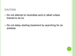 CAUTION
 Do not attempt to neutralise acid or alkali unless
trained to do so
 Do not delay starting treatment by searching for an
antidote
 