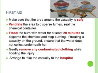 FIRST AID
 Make sure that the area around the casualty is safe
 Ventilate the area to disperse fumes, seal the
chemical container.
 Flood the burn with water for at least 20 minutes to
disperse the chemical and stop burning. If treating a
casualty on the ground, ensure that the water does
not collect underneath her
 Gently remove any contaminated clothing while
flooding the injury
 Arrange to take the casualty to the hospital
 