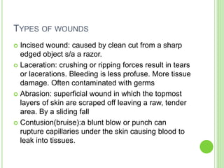 TYPES OF WOUNDS
 Incised wound: caused by clean cut from a sharp
edged object s/a a razor.
 Laceration: crushing or ripping forces result in tears
or lacerations. Bleeding is less profuse. More tissue
damage. Often contaminated with germs
 Abrasion: superficial wound in which the topmost
layers of skin are scraped off leaving a raw, tender
area. By a sliding fall
 Contusion(bruise):a blunt blow or punch can
rupture capillaries under the skin causing blood to
leak into tissues.
 
