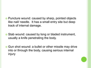  Puncture wound: caused by sharp, pointed objects
like nail/ needle. It has a small entry site but deep
track of internal damage.
 Stab wound: caused by long or bladed instrument,
usually a knife penetrating the body.
 Gun shot wound: a bullet or other missile may drive
into or through the body, causing serious internal
injury
 