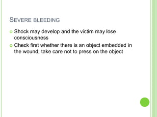 SEVERE BLEEDING
 Shock may develop and the victim may lose
consciousness
 Check first whether there is an object embedded in
the wound; take care not to press on the object
 