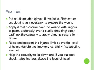 FIRST AID
 Put on disposable gloves if available. Remove or
cut clothing as necessary to expose the wound
 Apply direct pressure over the wound with fingers
or palm, preferably over a sterile dressing/ clean
pad/ ask the casualty to apply direct pressure by
himself
 Raise and support the injured limb above the level
of heart. Handle the limb very carefully if suspecting
fracture
 Help the casualty to lie down and if you suspect
shock, raise his legs above the level of heart
 