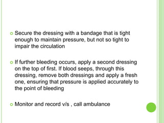  Secure the dressing with a bandage that is tight
enough to maintain pressure, but not so tight to
impair the circulation
 If further bleeding occurs, apply a second dressing
on the top of first. If blood seeps, through this
dressing, remove both dressings and apply a fresh
one, ensuring that pressure is applied accurately to
the point of bleeding
 Monitor and record v/s , call ambulance
 